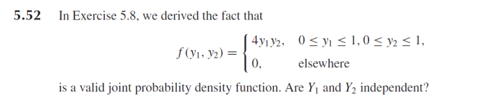 5.52 In Exercise 5.8, we derived the fact that
4y¡Y2, 0< yı < 1,0 < y2 < 1,
f (y1, y2) =
0,
elsewhere
is a valid joint probability density function. Are Y1 and Y2 independent?
