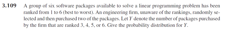3.109 A group of six software packages available to solve a linear programming problem has been
ranked from 1 to 6 (best to worst). An engineering firm, unaware of the rankings, randomly se-
lected and then purchased two of the packages. Let Y denote the number of packages purchased
by the firm that are ranked 3, 4, 5, or 6. Give the probability distribution for Y.
