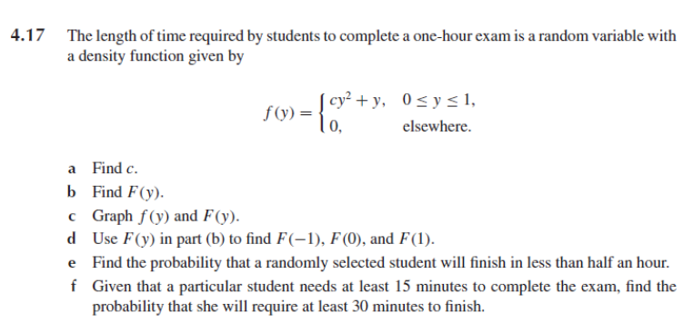 4.17 The length of time required by students to complete a one-hour exam is a random variable with
a density function given by
| cy² + y, 0<y < 1,
f (y) =
0,
elsewhere.
a Find c.
b Find F(y).
c Graph f(y) and F(y).
d Use F(y) in part (b) to find F(-1), F (0), and F(1).
e Find the probability that a randomly selected student will finish in less than half an hour.
f Given that a particular student needs at least 15 minutes to complete the exam, find the
probability that she will require at least 30 minutes to finish.
