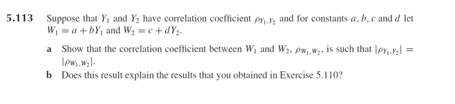 5.113
Suppose that Y1 and Y, have correlation coefficient py,.Y, and for constants a, b, c and d let
Wi = a +bYj and W2 = c +dY2.
a Show that the correlation coefficient between W1 and W2, pw,,w,, is such that |pr,.Y2| =
lewi,wzl-
b Does this result explain the results that you obtained in Exercise 5.110?
