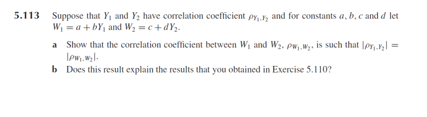 5.113 Suppose that Y1 and Y2 have correlation coefficient py,y, and for constants a, b, c and d let
W1 = a + bY1 and W2 = c + dY2.
a Show that the correlation coefficient between W1 and W2, pw,.w2, is such that \pr,r,| =
lewi.wzl-
b Does this result explain the results that you obtained in Exercise 5.110?
