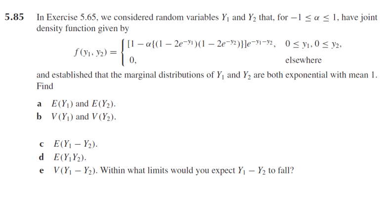 5.85 In Exercise 5.65, we considered random variables Y1 and Y2 that, for –1 < a < l, have joint
density function given by
[1 – a{(1 – 2e-yı)(1 – 2e¬9½)}]e-yi¬y2, 0<yı,0 < y2,
f (y1, y2) =
0,
elsewhere
and established that the marginal distributions of Y1 and Y, are both exponential with mean 1.
Find
a E(Y1) and E(Y2).
b V(Y) and V (Y2).
c (Y1 – Y2).
d E(Y¡Y2).
e
V (Y – Y2). Within what limits would you expect Y, – Y2 to fall?
