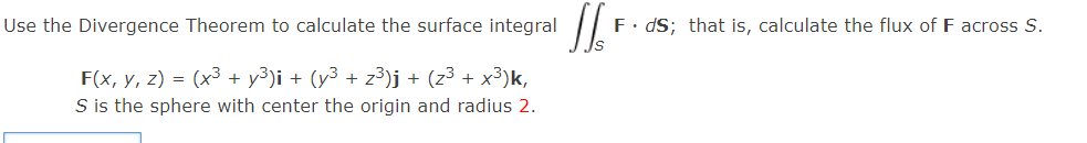 Use the Divergence Theorem to calculate the surface integral
F. dS; that is, calculate the flux of F across S.
F(x, y, z) = (x³ + y³)i + (y³ + z³)j + (z³ + x³)k,
S is the sphere with center the origin and radius 2.
