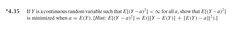 If Y is a continuous random variable such that E[(Y –a)²] <o for all a, show that E[(Y – a)²]
is minimized when a = E(Y). [Hint: E[(Y – a)²] = E({[Y – E(Y)] + [E(Y) – a]}²).]
*4.35

