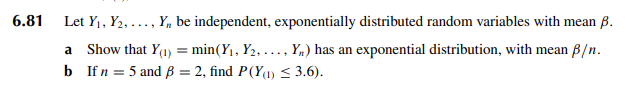 6.81
Let Y₁, Y2,..., Y, be independent, exponentially distributed random variables with mean ß.
a Show that Y(1) = min(Y₁, Y₂, ..., Yn) has an exponential distribution, with mean p/n.
b If n = 5 and ß = 2, find P(Y(1) ≤ 3.6).