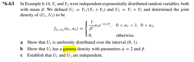 *6.63 In Example 6.14, Y₁ and Y₂ were independent exponentially distributed random variables, both
with mean B. We defined U₁ = Y₁/(Y₁ + Y₂) and U₂ = Y₁+ Y₂ and determined the joint
density of (U₁, U₂) to be
0₁.0₂(₁,₂)=242€¯
0,
0<u₁ <1, 0< u₂,
otherwise.
Show that U₁ is uniformly distributed over the interval (0, 1).
a
b
Show that U₂ has a gamma density with parameters α = 2 and B.
c Establish that U₁ and U₂ are independent.
