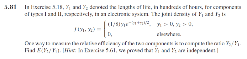 5.81 In Exercise 5.18, Y¡ and Y2 denoted the lengths of life, in hundreds of hours, for components
of types I and II, respectively, in an electronic system. The joint density of Y1 and Y, is
(1/8)yje-9i+y2)/2, yı > 0, y2 > 0,
f (y1, y2) =
0,
elsewhere.
One way to measure the relative efficiency of the two components is to compute the ratio Y2/ Y1.
Find E(Y2/Y1). [Hint: In Exercise 5.61, we proved that Yj and Y2 are independent.]
