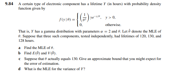 9.84 A certain type of electronic component has a lifetime Y (in hours) with probability density
function given by
f(y|0)= { (1)
y> 0,
otherwise.
That is, y has a gamma distribution with parameters α = 2 and 0. Let Ô denote the MLE of
8. Suppose that three such components, tested independently, had lifetimes of 120, 130, and
128 hours.
a
Find the MLE of 0.
b Find E() and V (8).
c
82 ye-3/0
Suppose that actually equals 130. Give an approximate bound that you might expect for
the error of estimation.
d What is the MLE for the variance of Y?