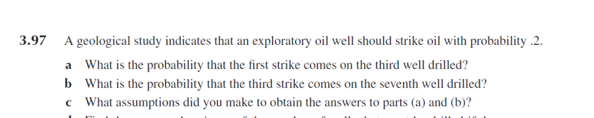 3.97
A geological study indicates that an exploratory oil well should strike oil with probability .2.
a
What is the probability that the first strike comes on the third well drilled?
b What is the probability that the third strike comes on the seventh well drilled?
What assumptions did you make to obtain the answers to parts (a) and (b)?
