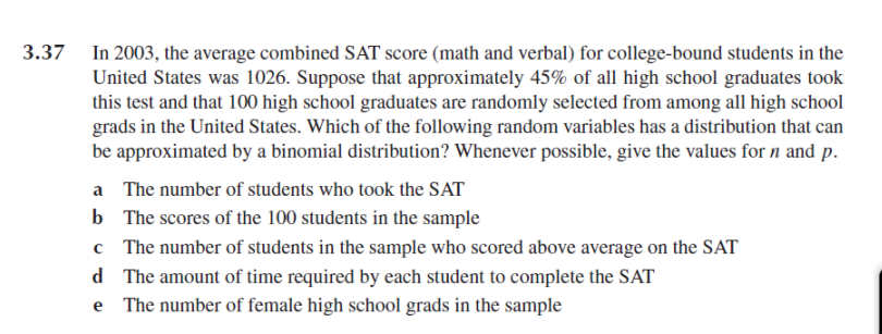 3.37 In 2003, the average combined SAT score (math and verbal) for college-bound students in the
United States was 1026. Suppose that approximately 45% of all high school graduates took
this test and that 100 high school graduates are randomly selected from among all high school
grads in the United States. Which of the following random variables has a distribution that can
be approximated by a binomial distribution? Whenever possible, give the values for n and p.
a The number of students who took the SAT
b The scores of the 100 students in the sample
c The number of students in the sample who scored above average on the SAT
d The amount of time required by each student to complete the SAT
e The number of female high school grads in the sample
