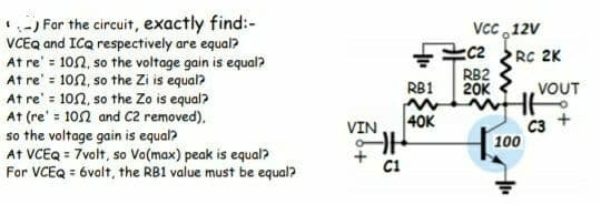 -) For the circuit, exactly find:-
VCEQ and ICQ respectively are equal?
At re' = 102, so the voltage gain is equal?
At re' = 102, so the Zi is equal?
At re' = 10n, so the Zo is equal?
At (re' = 102 and c2 removed),
so the voltage gain is equal?
At VCEQ = 7volt, so Va(max) peak is equal?
For VCEQ = 6valt, the RB1 value must be equal?
VcC ,12V
C2
RC 2K
RB2
20K
RB1
VOUT
40K
C3 +
100
VIN
C1
