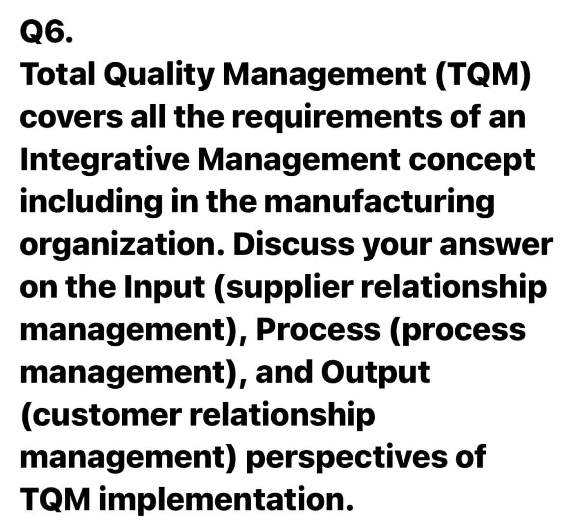 Q6.
Total Quality Management (TQM)
covers all the requirements of an
Integrative Management concept
including in the manufacturing
organization. Discuss your answer
on the Input (supplier relationship
management), Process (process
management), and Output
(customer relationship
management) perspectives of
TQM implementation.
