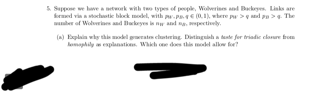 5. Suppose we have a network with two types of people, Wolverines and Buckeyes. Links are
formed via a stochastic block model, with pw, PB, q € (0, 1), where pw>q and PB > q. The
number of Wolverines and Buckeyes is nw and ng, respectively.
(a) Explain why this model generates clustering. Distinguish a taste for triadic closure from
homophily as explanations. Which one does this model allow for?