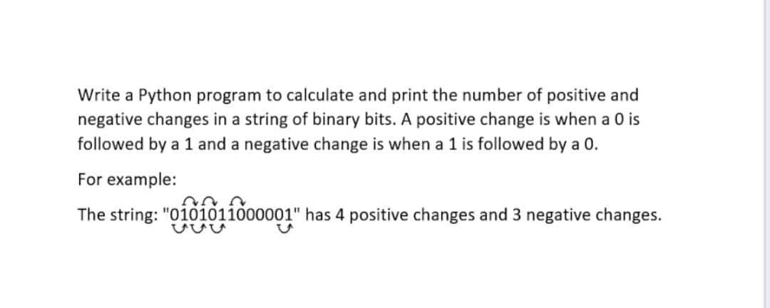 Write a Python program to calculate and print the number of positive and
negative changes in a string of binary bits. A positive change is when a 0 is
followed by a 1 and a negative change is when a 1 is followed by a 0.
For example:
The string: "0101011000001" has 4 positive changes and 3 negative changes.
