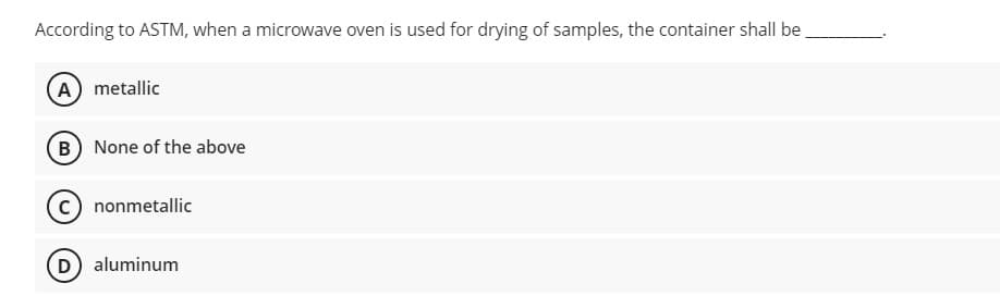 According to ASTM, when a microwave oven is used for drying of samples, the container shall be
A) metallic
B None of the above
nonmetallic
D) aluminum
