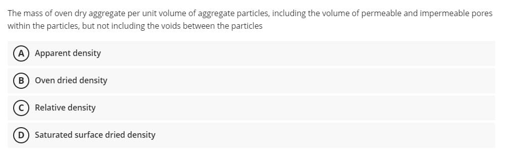 The mass of oven dry aggregate per unit volume of aggregate particles, including the volume of permeable and impermeable pores
within the particles, but not including the voids between the particles
A) Apparent density
B Oven dried density
C) Relative density
D) Saturated surface dried density
