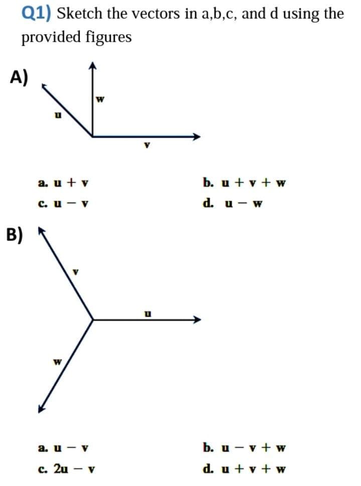Q1) Sketch the vectors in a,b,c, and d using the
provided figures
A)
a. u + v
b. u + v + w
с. и — V
d. u - w
в)
W
a. u - v
b. u - v + w
с. 2u — v
d. u + v + w
