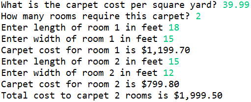 What is the carpet cost per square yard? 39.99
How many rooms require this carpet? 2
Enter length of room 1 in feet 18
Enter width of room 1 in feet 15
Carpet cost for room 1 is $1,199.70
Enter length of room 2 in feet 15
Enter width of room 2 in feet 12
Carpet cost for room 2 is $799.80
Total cost to carpet 2 rooms is $1,999.50
