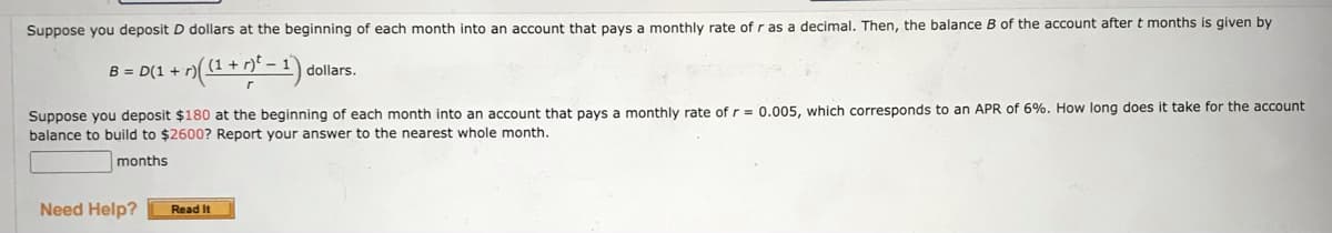 Suppose you deposit D dollars at the beginning of each month into an account that pays a monthly rate of r as a decimal. Then, the balance B of the account after t months is given by
B = D(1 + r) ((1+r)² - 1) dollars.
Suppose you deposit $180 at the beginning of each month into an account that pays a monthly rate of r = 0.005, which corresponds to an APR of 6%. How long does it take for the account.
balance to build to $2600? Report your answer to the nearest whole month.
months
Need Help?
Read It