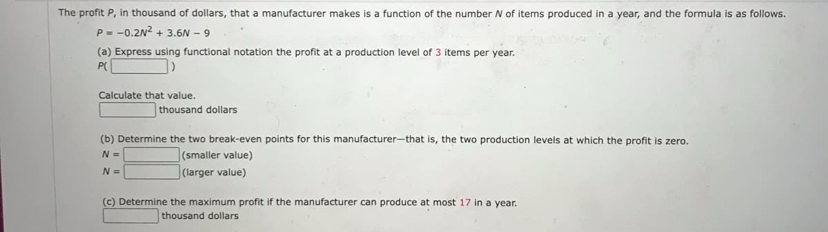 The profit P, in thousand of dollars, that a manufacturer makes is a function of the number N of items produced in a year, and the formula is as follows.
P= -0.2N² + 3.6N - 9
(a) Express using functional notation the profit at a production level of 3 items per year.
P(
Calculate that value.
thousand dollars
(b) Determine the two break-even points for this manufacturer-that is, the two production levels at which the profit is zero.
N =
(smaller value)
(larger value)
N =
(c) Determine the maximum profit if the manufacturer can produce at most 17 in a year.
thousand dollars