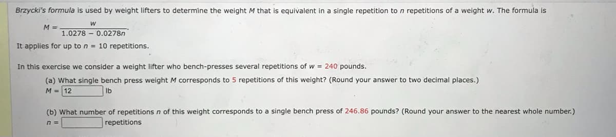 Brzycki's formula is used by weight lifters to determine the weight M that is equivalent in a single repetition to n repetitions of a weight w. The formula is
W
M =
1.0278
0.0278n
It applies for up to n = 10 repetitions.
In this exercise we consider a weight lifter who bench-presses several repetitions of w = 240 pounds.
(a) What single bench press weight M corresponds to 5 repetitions of this weight? (Round your answer to two decimal places.)
M = 12
lb
(b) What number of repetitions n of this weight corresponds to a single bench press of 246.86 pounds? (Round your answer to the nearest whole number.)
repetitions
n =