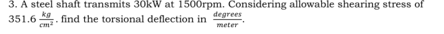 3. A steel shaft transmits 30kW at 1500rpm. Considering allowable shearing stress of
351.6
kg
find the torsional deflection in
degrees
Cm2
meter
