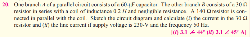 20. One branch A of a parallel circuit consists of a 60-µF capacitor. The other branch B consists of a 30 2
resistor in series with a coil of inductance 0.2 H and negligible resistance. A 140 Q resistor is con-
nected in parallel with the coil. Sketch the circuit diagram and calculate (i) the current in the 30 Q
resistor and (ii) the line current if supply voltage is 230-V and the frequency 50 Hz.
[(1) 3.1 4 44° (ii) 3.1 Z 45° A]
