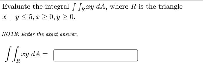 Evaluate the integral f SRry dA, where R is the triangle
x + y < 5, x > 0, y > 0.
NOTE: Enter the exact answer.
xy dA
%3D
