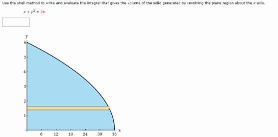 Use the shell method to write and evaluate the integral that gives the volume of the solid generated by revolving the plane region about the x-axds.
* + y? = 36
2
6.
12
18
24
30
36
