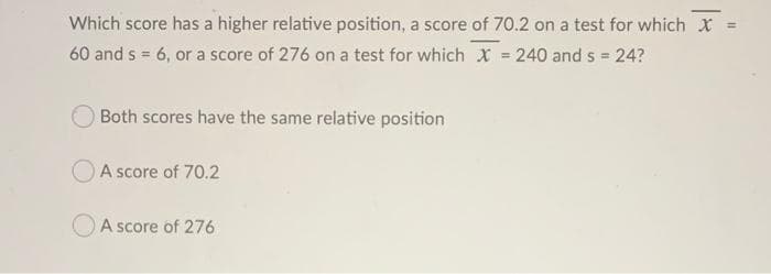 Which score has a higher relative position, a score of 70.2 on a test for which X =
60 and s = 6, or a score of 276 on a test for which X = 240 and s = 24?
OBoth scores have the same relative position
OA score of 70.2
A score of 276
