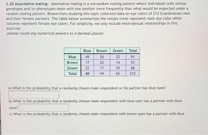 2.20 Assortative mating: Assortative mating is a nonrandom mating pattern where individuals with similar
genotypes and/or phenotypes mate with one another more frequently than what would be expected under a
random mating pattern. Researchers studying this topic collected data on eye colors of 212 Scandinavian men
and their female partners. The table below summarizes the results (rows represent male eye color while
columns represent female eye color). For simplicity, we only include heterosexual relationships in this
exercise.
(please round any numerical answers to 4 decimal places)
Blue
Brown
Green
Total
Blue
49
20
22
91
Brown
17
22
14
53
Green
22
17
29
68
Total
88
59
65
212
a) What is the probability that a randomly chosen male respondent or his partner has blue eyes?
b) What is the probability that a randomly chosen male respondent with blue eyes has a partner with blue
eyes?
c) What is the probability that a randomly chosen male respondent with brown eyes has a partner with blue

