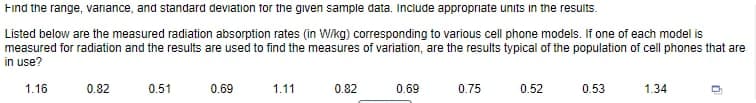 Find the range, vanance, and standard deviation for the given sample data. Include appropriate units in the results.
Listed below are the measured radiation absorption rates (in Wikg) corresponding to various cell phone models. If one of each model is
measured for radiation and the results are used to find the measures of variation, are the results typical of the population of cell phones that are
in use?
1.16
0.82
0.51
0.69
1.11
0.82
0.69
0.75
0.52
0.53
1.34
