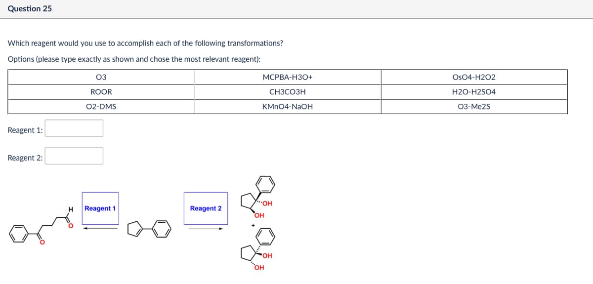 Question 25
Which reagent would you use to accomplish each of the following transformations?
Options (please type exactly as shown and chose the most relevant reagent):
Reagent 1:
03
ROOR
02-DMS
Reagent 2:
Reagent 1
Reagent 2
OH
MCPBA-H3O+
OsO4-H2O2
CH3CO3H
H2O-H2SO4
KMnO4-NaOH
03-Me25
OH
бон
OH
OH