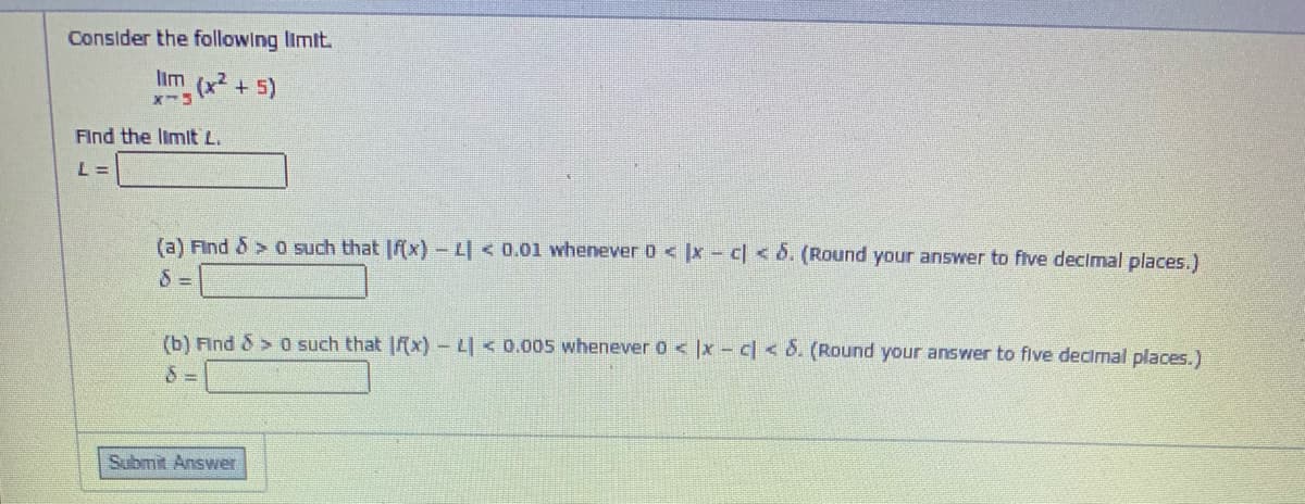 Consider the following limit.
lim (x +5)
Find the limit L.
L =
(a) Find & > 0 such that |f(x) - L < 0.01 whenever 0 < x- c <6. (Round your answer to flve declimal places.)
(b) Find &> 0 such that |x) - L| < 0.005 whenever 0 < ]x - c < d. (Round your answer to flve decimal places.)
Submit Answer
