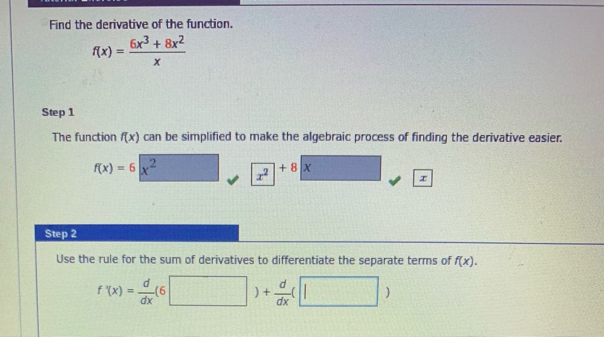 Find the derivative of the function.
6x + 8x2
f(x) =
Step 1
The function (x) can be simplified to make the algebraic process of finding the derivative easier.
f(x) = 6
+8 x
Step 2
Use the rule for the sum of derivatives to differentiate the separate terms of f(x).
P.
f (x)
d
!!
