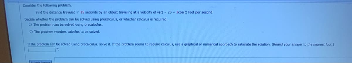 Consider the following problem.
Find the distance traveled in 15 seconds by an object traveling at a velocity of v(t) = 20 + 3cos(t) feet per second.
Decide whether the problem can be solved using precalculus, or whether calculusi
required.
O The problem can be solved using precalculus.
O The problem requires calculus to be solved.
If the problem can be solved using precalculus, solve it. If the problem seems to require calculus, use a graphical or numerical approach to estimate the solution. (Round your answer to the nearest foot.)
ft
Suhmit Annnr
