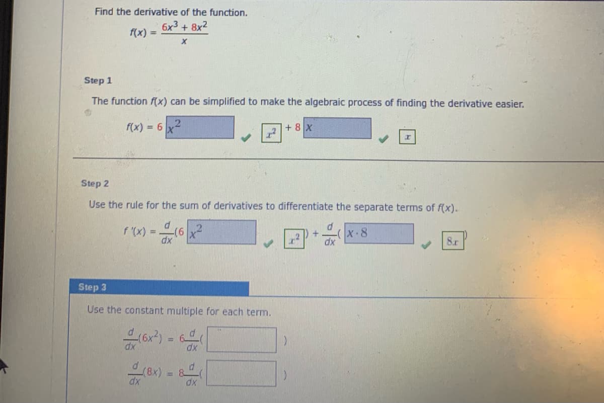 Find the derivative of the function.
6x3 + 8x2
f(x) =
Step 1
The function f(x) can be simplified to make the algebraic process of finding the derivative easier.
f(x) = 6
+ 8 X
Step 2
Use the rule for the sum of derivatives to differentiate the separate terms of f(x).
f '(x) =.
(6x²
X-8
dx
8r
Step 3
Use the constant multiple for each term.
(6x?) = 6
or) -
%3D
dx
