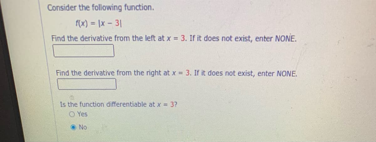 Consider the following function.
f(x) = |x- 31
Find the derivative from the left at x = 3. If it does not exist, enter NONE.
Find the derivative from the right at x = 3. If it does not exist, enter NONE.
Is the function differentiable at x = 37
O Yes
O No
