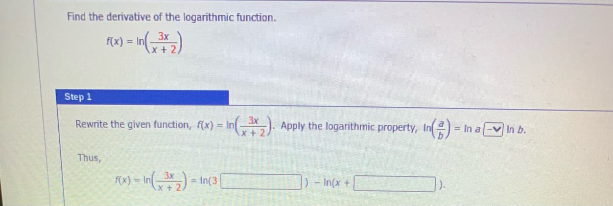 Find the derivative of the logarithmic function.
In3x
x+ 2,
f(x) = In
Step 1
3x
Rewrite the given function, (x) = In-). Apply the logarithmic property, In=
= In a-v In b.
Thus,
RM) = In() = In(3|
D-In(x+
).
