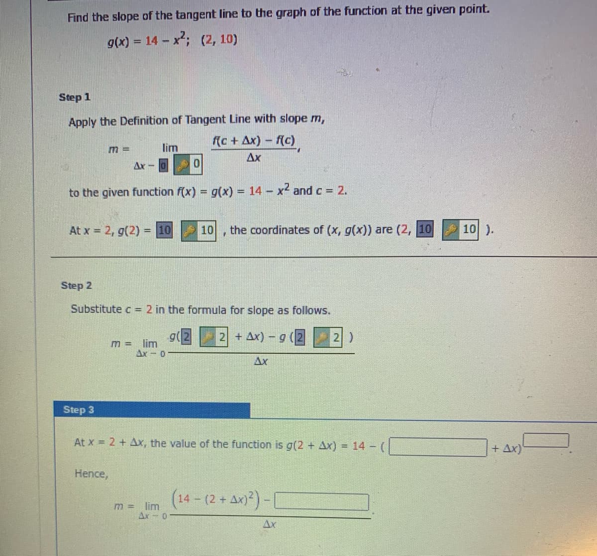 Find the slope of the tangent line to the graph of the function at the given point.
g(x) = 14 - x; (2, 10)
Step 1
Apply the Definition of Tangent Line with slope m,
(c + Ax) – f(c)
m%3D
lim
Ax
Ax-0
to the given function f(x) = g(x) = 14 x and c 2.
%3D
At x = 2, g(2) = 10
10
the coordinates of (x, g(x)) are (2, 10
10 ).
Step 2
Substitute c = 2 in the formula for slope as follows.
2 + Ax) -g
2)
m = lim
Ax-0
Ax
Step 3
At x = 2 + Ax, the value of the function is g(2 + Ax)= 14 - (
+ Ax)
Hence,
(14-(2+ Ax))-1
m = lim
Ax-0
Ar
