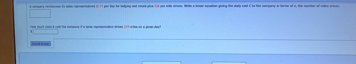 A company reimburses its sales representatives $175 per day for lodging and meals plus 22e per mile driven. Write a linear equation giving the daily cost C to the company in terms of x, the number of miles driven.
How much does it cost the company if a sales representative drives 229 miles on a given day?
$4
Submit Answer
