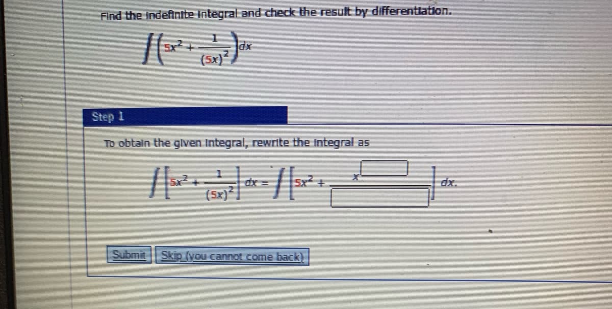 Find the Indefintte Integral and check the result by differenttation.
5x +
dx
(5x)
Step 1
To obtain the given Integral, rewrite the Integral as
5x +
5x +
dx.
(5x)
Submit
Skip (you cannot come back)
