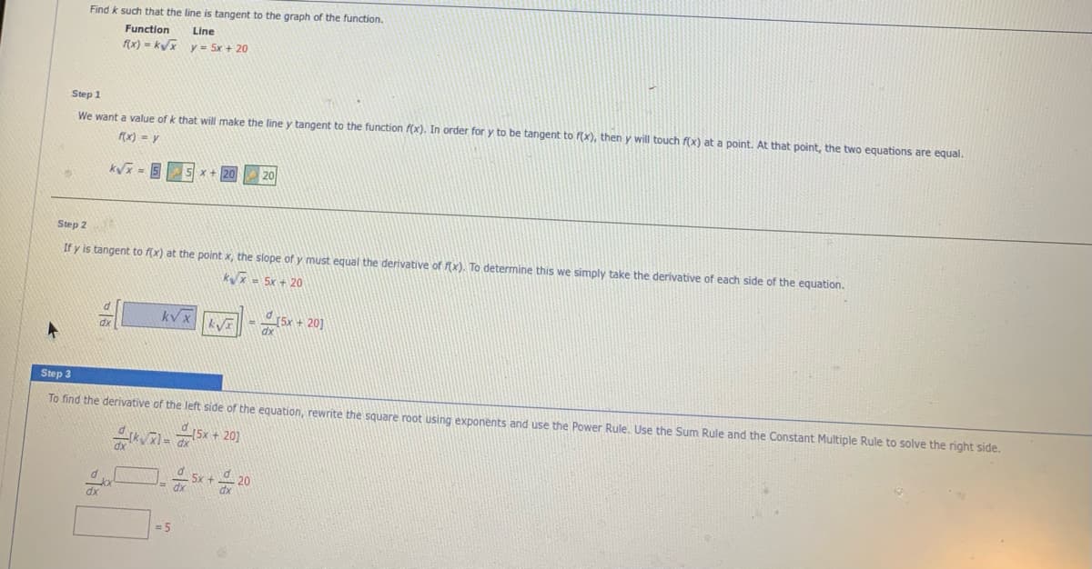 Find k such that the line is tangent to the graph of the function.
Function
Line
f(x) = kx y = 5x + 20
Step 1
We want a value of k that will make the line y tangent to the function f(x). In order for y to be tangent to f(x), then y will touch f(x) at a point. At that point, the two equations are equal.
f(x) = y
kV =
x +20
20
Step 2
If y is tangent to f(x) at the point x, the slope of y must equal the derivative of fx). To determine this we simply take the derivative of each side of the equation.
kx = 5x + 20
kv x
d 15x + 20]
Step 3
To find the derivative of the left side of the equation, rewrite the square root using exponents and use the Power Rule. Use the Sum Rule and the Constant Multiple Rule to solve the right side.
dx
= 5
