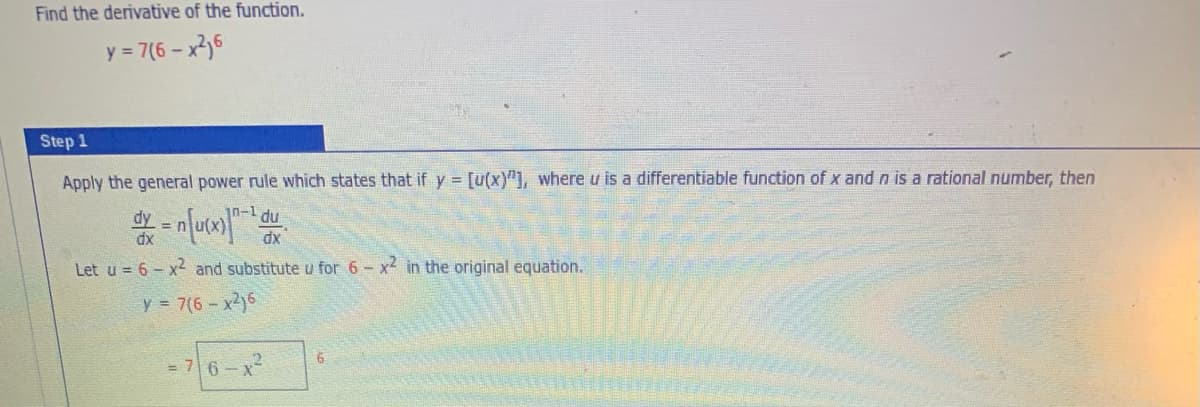 Find the derivative of the function.
y = 7(6 – x2,6
Step 1
Apply the general power rule which states that if y = [u(x)"], where u is a differentiable function of x andn is a rational number, then
10-1 du
dy =
dx
Let u = 6 - x2 and substitute u for 6 - x in the original equation.
y 7(6- x2)6
= 76-x
