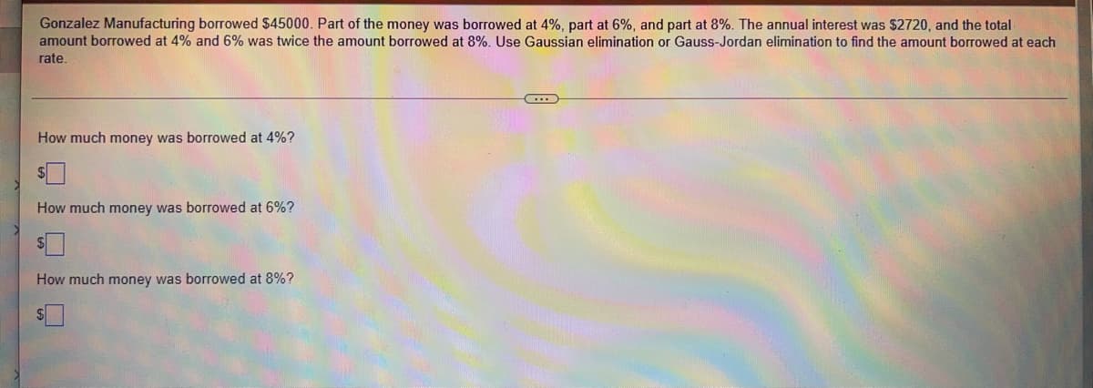 Gonzalez Manufacturing borrowed $45000. Part of the money was borrowed at 4%, part at 6%, and part at 8%. The annual interest was $2720, and the total
amount borrowed at 4% and 6% was twice the amount borrowed at 8%. Use Gaussian elimination or Gauss-Jordan elimination to find the amount borrowed at each
rate.
How much money was borrowed at 4%?
How much money was borrowed at 6%?
How much money was borrowed at 8%?
