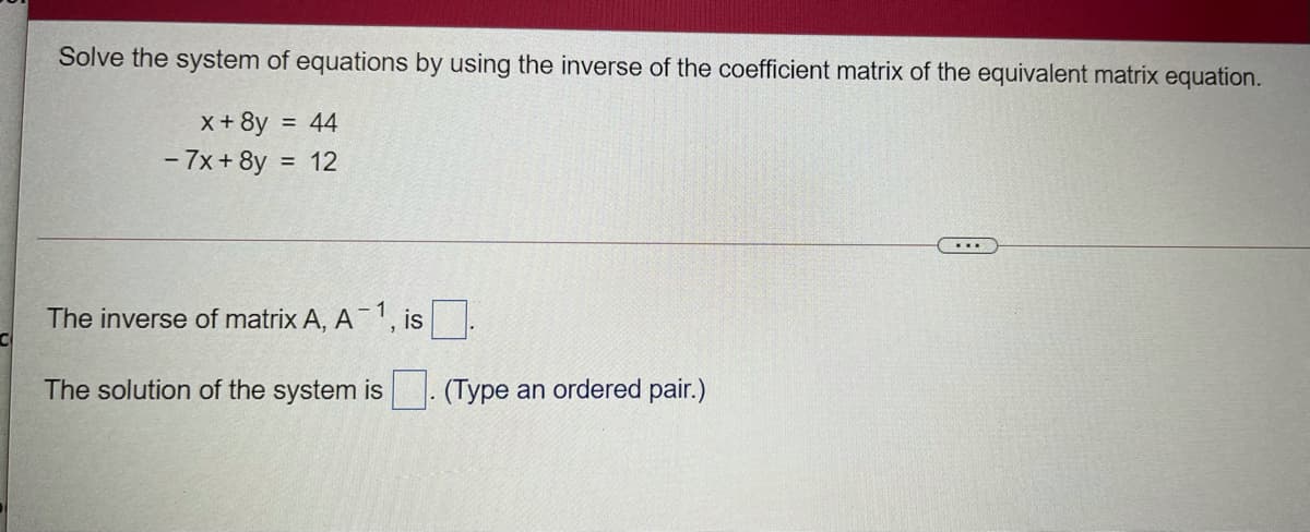 Solve the system of equations by using the inverse of the coefficient matrix of the equivalent matrix equation.
x+8y
= 44
- 7x+ 8y
= 12
The inverse of matrix A, A 1, is
The solution of the system is
(Type an ordered pair.)
