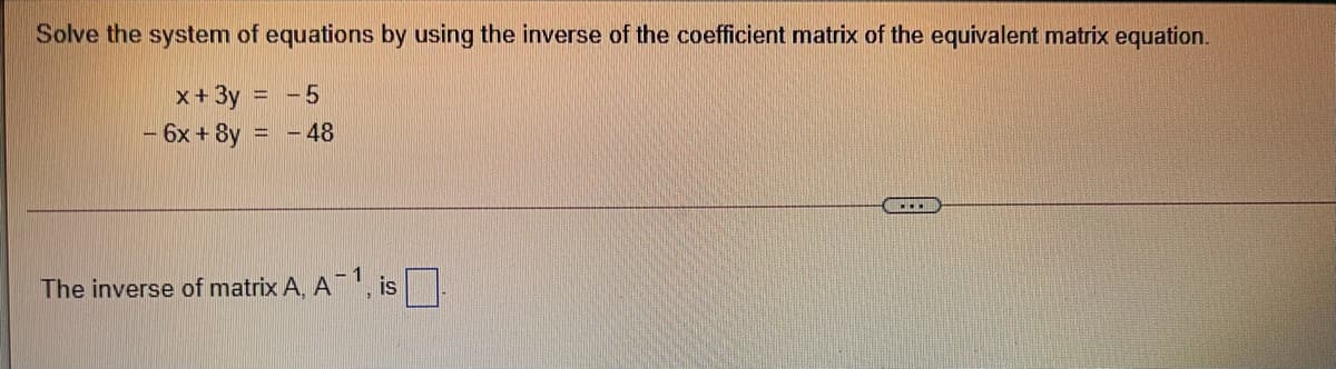 Solve the system of equations by using the inverse of the coefficient matrix of the equivalent matrix equation.
x+3y = -5
6x + 8y = - 48
The inverse of matrix A, A', is
