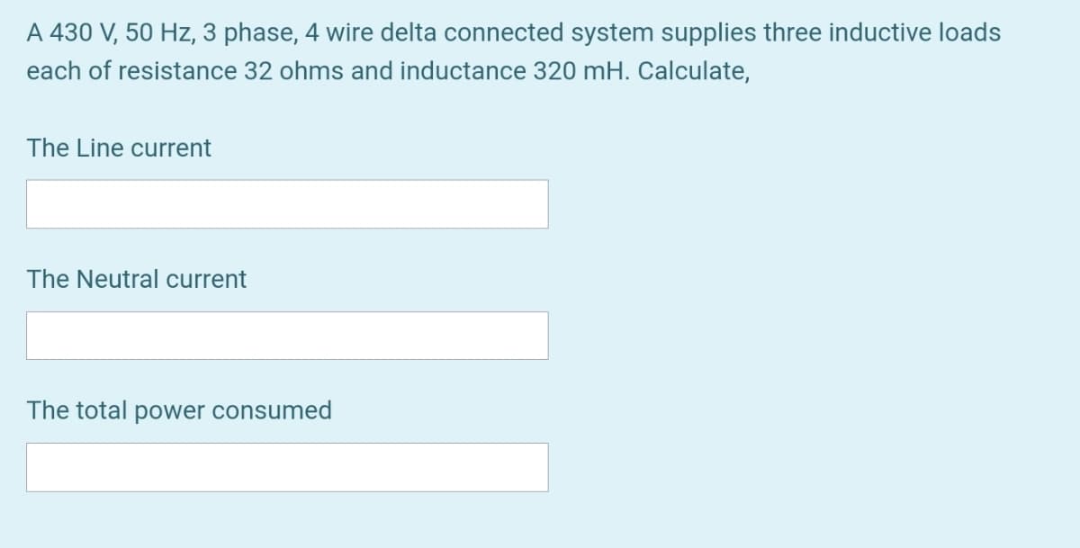 A 430 V, 50 Hz, 3 phase, 4 wire delta connected system supplies three inductive loads
each of resistance 32 ohms and inductance 320 mH. Calculate,
The Line current
The Neutral current
The total power consumed

