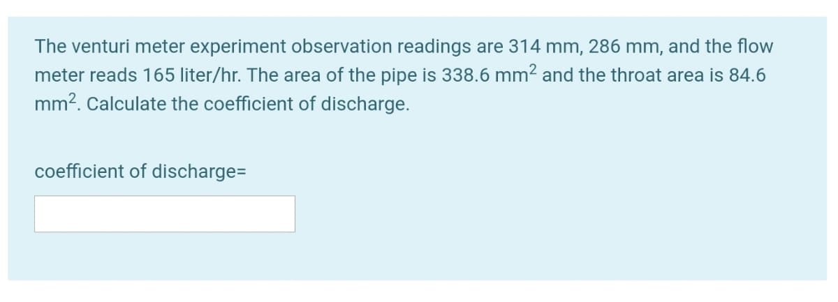 The venturi meter experiment observation readings are 314 mm, 286 mm, and the flow
meter reads 165 liter/hr. The area of the pipe is 338.6 mm2 and the throat area is 84.6
mm?. Calculate the coefficient of discharge.
coefficient of discharge=
