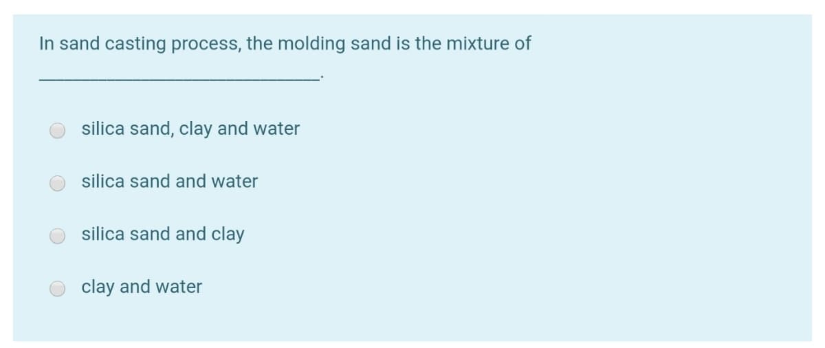 In sand casting process, the molding sand is the mixture of
silica sand, clay and water
silica sand and water
silica sand and clay
clay and water
